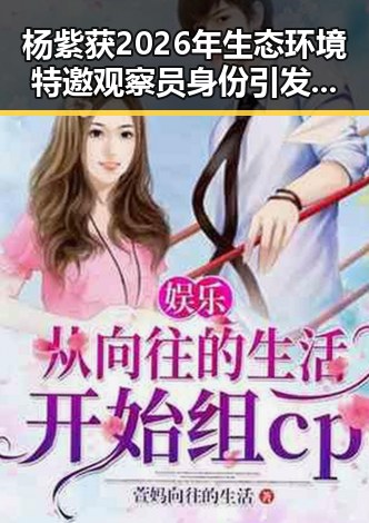 杨紫获2026年生态环境特邀观察员身份引发关注台发布暴雨黄色预警带来新变化